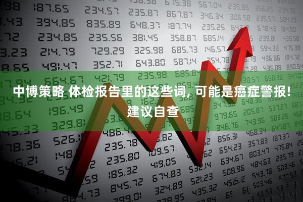 中博策略 体检报告里的这些词, 可能是癌症警报! 建议自查