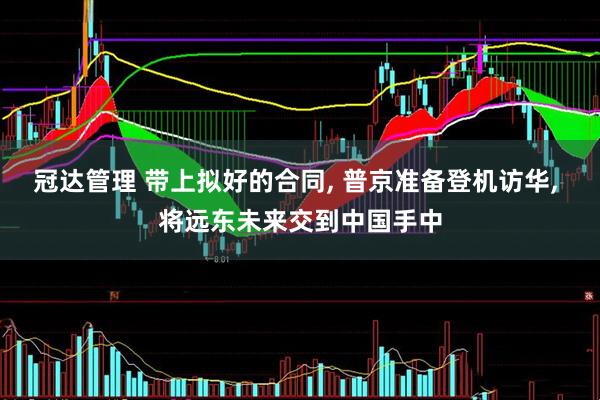 冠达管理 带上拟好的合同, 普京准备登机访华, 将远东未来交到中国手中
