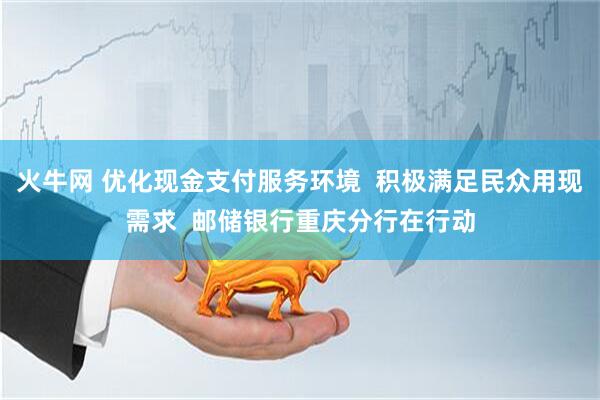 火牛网 优化现金支付服务环境  积极满足民众用现需求  邮储银行重庆分行在行动