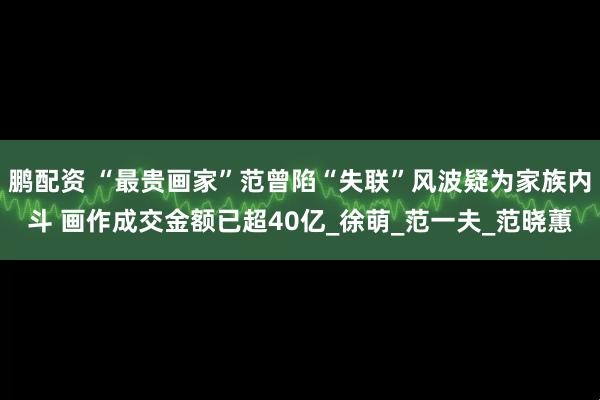 鹏配资 “最贵画家”范曾陷“失联”风波疑为家族内斗 画作成交金额已超40亿_徐萌_范一夫_范晓蕙