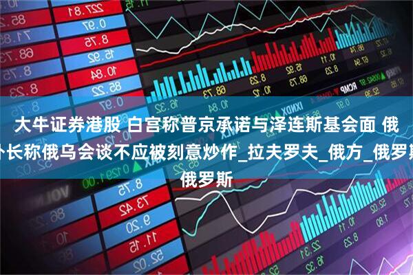 大牛证券港股 白宫称普京承诺与泽连斯基会面 俄外长称俄乌会谈不应被刻意炒作_拉夫罗夫_俄方_俄罗斯