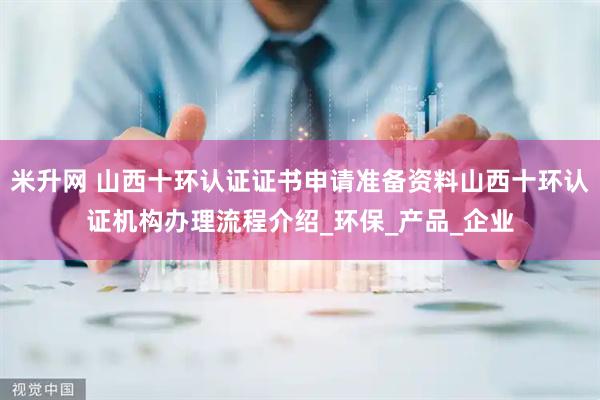 米升网 山西十环认证证书申请准备资料山西十环认证机构办理流程介绍_环保_产品_企业