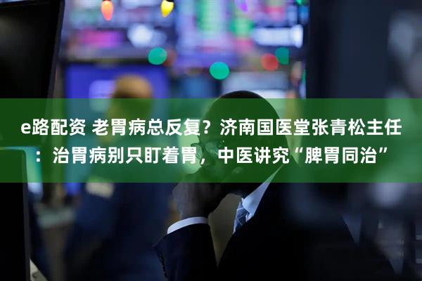 e路配资 老胃病总反复？济南国医堂张青松主任：治胃病别只盯着胃，中医讲究“脾胃同治”