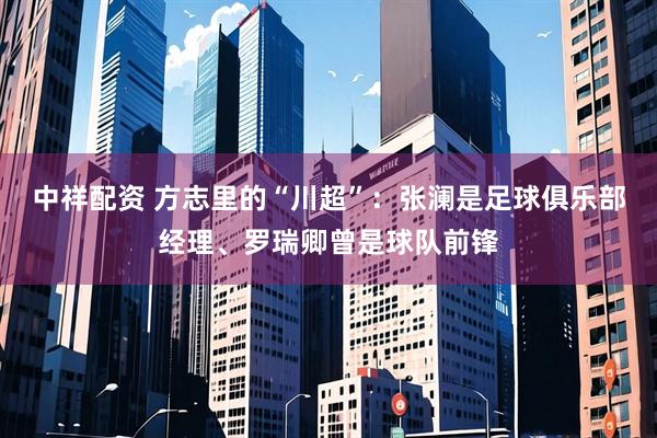 中祥配资 方志里的“川超”：张澜是足球俱乐部经理、罗瑞卿曾是球队前锋