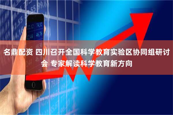 名鼎配资 四川召开全国科学教育实验区协同组研讨会 专家解读科学教育新方向