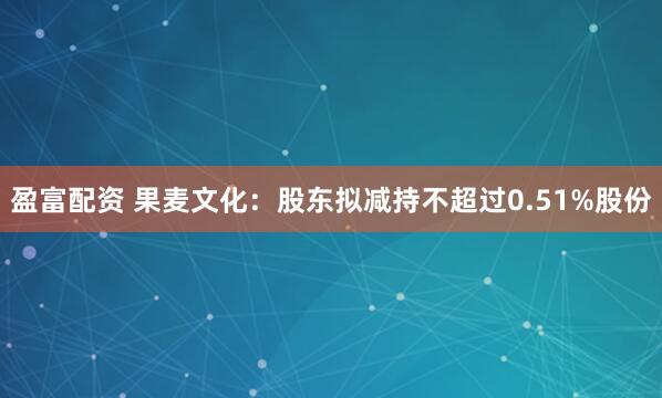 盈富配资 果麦文化：股东拟减持不超过0.51%股份