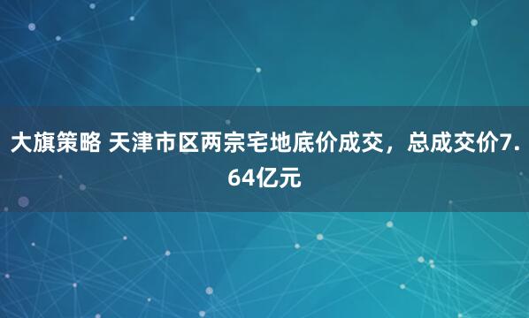大旗策略 天津市区两宗宅地底价成交，总成交价7.64亿元