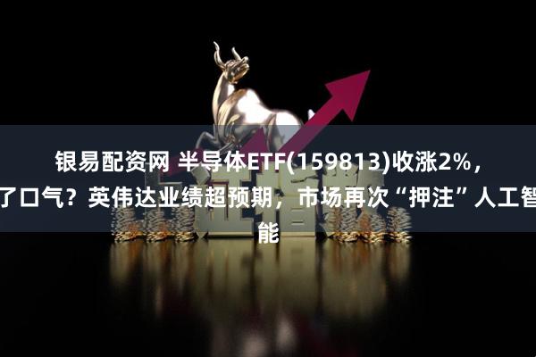 银易配资网 半导体ETF(159813)收涨2%，松了口气？英伟达业绩超预期，市场再次“押注”人工智能