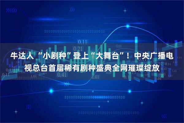 牛达人 “小剧种”登上“大舞台”!中央广播电视总台首届稀有剧种盛典全网璀璨绽放