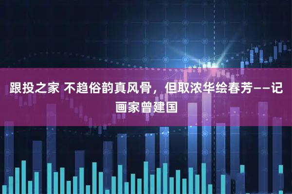 跟投之家 不趋俗韵真风骨,但取浓华绘春芳——记画家曾建国
