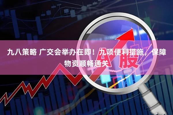 九八策略 广交会举办在即！九项便利措施，保障物资顺畅通关