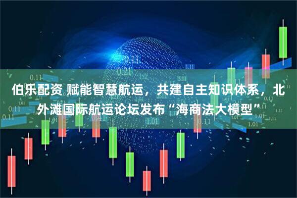 伯乐配资 赋能智慧航运，共建自主知识体系，北外滩国际航运论坛发布“海商法大模型”