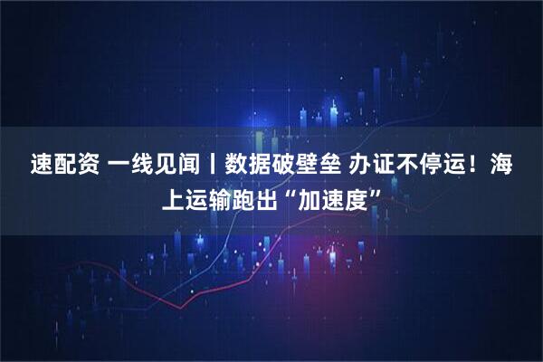 速配资 一线见闻丨数据破壁垒&#32;办证不停运！海上运输跑出“加速度”