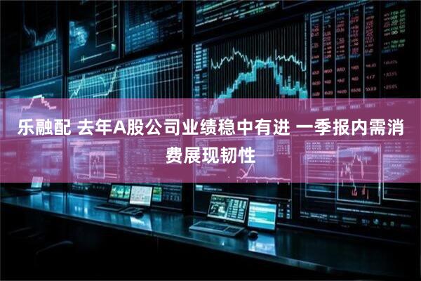乐融配 去年A股公司业绩稳中有进 一季报内需消费展现韧性