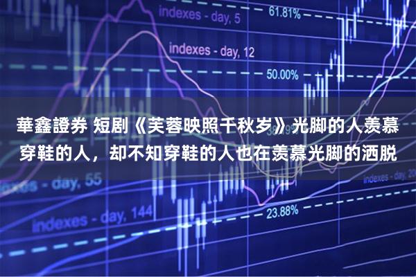 華鑫證券 短剧《芙蓉映照千秋岁》光脚的人羡慕穿鞋的人,却不知穿鞋的人也在羡慕光脚的洒脱