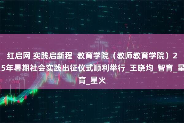 红启网 实践启新程 教育学院(教师教育学院)2025年暑期社会实践出征仪式顺利举行_王晓均_智育_星火