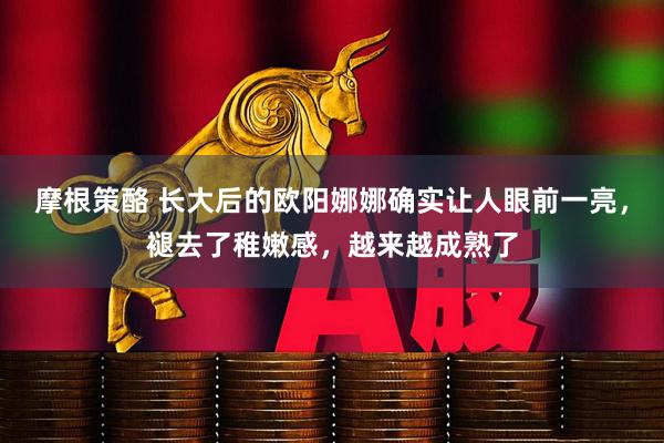 摩根策酪 长大后的欧阳娜娜确实让人眼前一亮，褪去了稚嫩感，越来越成熟了