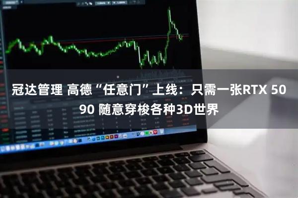 冠达管理 高德“任意门”上线：只需一张RTX 5090 随意穿梭各种3D世界